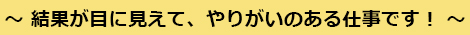 結果が目に見えて、やりがいのある仕事です！